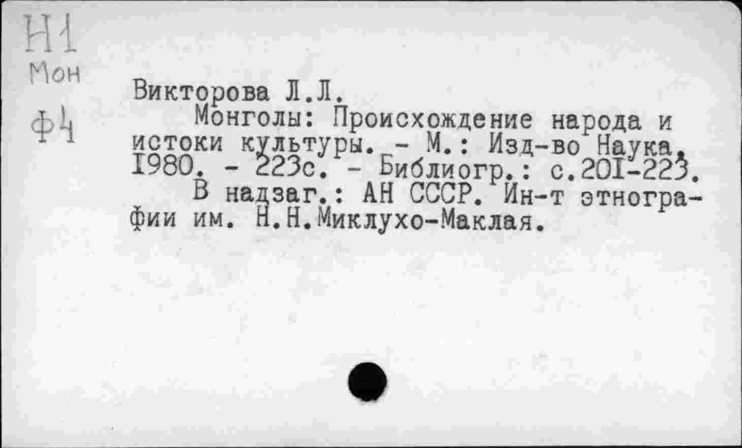 ﻿HI Мон ф!ј
Викторова Л.Л.
Монголы: Происхождение народа и истоки культуры. - М.: Изд-во Наука, 1980. - 223с. - Библиогр.: с.201-22$.
В надзаг.: АН СССР. Ин-т этнографии им. Н.Н.Миклухо-Маклая.